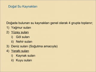 Doğal Su Kaynakları
Doğada bulunan su kaynakları genel olarak 4 grupta toplanır;
1) Yağmur suları
2) Yüzey suları
i) Göl suları
ii) Nehir suları
3) Deniz suları (Soğutma amacıyla)
4) Yeraltı suları
i) Kaynak suları
ii) Kuyu suları
 