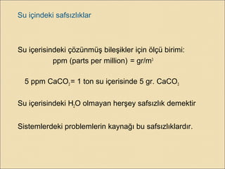 Su içindeki safsızlıklar
Su içerisindeki çözünmüş bileşikler için ölçü birimi:
ppm (parts per million) = gr/m3
5 ppm CaCO3 = 1 ton su içerisinde 5 gr. CaCO3
Su içerisindeki H2O olmayan herşey safsızlık demektir
Sistemlerdeki problemlerin kaynağı bu safsızlıklardır.
 