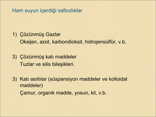 Ham suyun içerdiği safsızlıklar
1) Çözünmüş Gazlar
Oksijen, azot, karbondioksit, hidrojensülfür, v.b.
3) Çözünmüş katı maddeler
Tuzlar ve silis bileşikleri.
3) Katı asıltılar (süspansiyon maddeler ve kolloidal
maddeler)
Çamur, organik madde, yosun, kil, v.b.
 