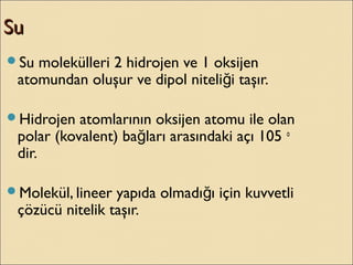 SuSu
Su molekülleri 2 hidrojen ve 1 oksijen
atomundan oluşur ve dipol niteli i taşır.ğ
Hidrojen atomlarının oksijen atomu ile olan
polar (kovalent) ba ları arasındaki açı 105ğ o
dir.
Molekül, lineer yapıda olmadı ı için kuvvetliğ
çözücü nitelik taşır.
 