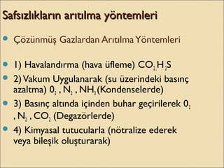Safsızlıkların arıtılma yöntemleriSafsızlıkların arıtılma yöntemleri
 Çözünmüş Gazlardan ArıtılmaYöntemleri
 1) Havalandırma (hava üfleme) CO2 ,H2S
 2)Vakum Uygulanarak (su üzerindeki basınç
azaltma) 02 , N2 , NH3 (Kondenselerde)
 3) Basınç altında içinden buhar geçirilerek 02
, N2 , CO2 (Degazörlerde)
 4) Kimyasal tutucularla (nötralize ederek
veya bileşik oluşturarak)
 