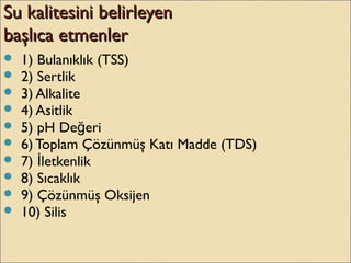Su kalitesini belirleyenSu kalitesini belirleyen
başlıca etmenlerbaşlıca etmenler
 1) Bulanıklık (TSS)
 2) Sertlik
 3) Alkalite
 4) Asitlik
 5) pH De eriğ
 6) Toplam Çözünmüş Katı Madde (TDS)
 7) letkenlikİ
 8) Sıcaklık
 9) Çözünmüş Oksijen
 10) Silis
 
