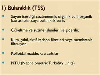 1) Bulanıklık (TSS)1) Bulanıklık (TSS)
 Suyun içerdi i çözünmemiş organik ve inorganikğ
katı asıltılar suya bulanıklık verir.
 Çökeltme ve süzme işlemleri ile giderilir.
 Kum, çakıl, aktif karbon filtreleri veya membranla
filtrasyon
 Kolloidal madde; katı asıltılar
 NTU (Nephelometric Turbidity Units)
 