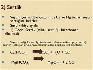 2) Sertlik2) Sertlik
 Suyun içerisindeki çözünmüş Ca ve Mg tuzları suyun
sertli ini belirlerğ
 Sertlik ikiye ayrılır;
 1) Geçici Sertlik (Alkali sertli i ; bikarbonatğ
alkalitesi)
 Suyun içerdi i Ca ve Mg bikarbonat tuzlarının miktarı geçici sertli iğ ğ
belirler. Reaksiyon ürünlerinin çözünürlükleri sıcaklıkla ters orantılıdır.
 Ca(HCO3)2 CaCO3 + H2O + CO2
 Mg(HCO3)2 Mg(OH)2 + 2 CO2
ISI
ISI
 