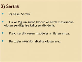 2) Sertlik2) Sertlik
 2) Kalıcı Sertlik
 Ca ve Mg ‘un sülfat, klorür ve nitrat tuzlarından
oluşan sertli e ise kalıcı sertlik denir.ğ
 Kalıcı sertlik veren maddeler ısı ile ayrışmaz.
 Bu tuzlar nötr’dür alkalite oluşturmaz.
 