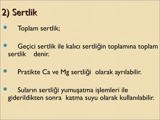 2) Sertlik2) Sertlik
 Toplam sertlik;
 Geçici sertlik ile kalıcı sertli in toplamına toplamğ
sertlik denir.
 Pratikte Ca ve Mg sertli i olarak ayrılabilir.ğ
 Suların sertli i yumuşatma işlemleri ileğ
giderildikten sonra katma suyu olarak kullanılabilir.
 
