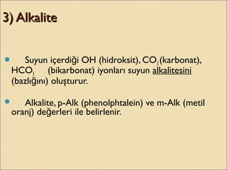 3) Alkalite3) Alkalite
 Suyun içerdi i OH (hidroksit), COğ 3 (karbonat),
HCO3 (bikarbonat) iyonları suyun alkalitesini
(bazlı ını) oluşturur.ğ
 Alkalite, p-Alk (phenolphtalein) ve m-Alk (metil
oranj) de erleri ile belirlenir.ğ
 