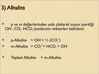 3) Alkalite3) Alkalite
 p ve m de erlerinden yola çıkılarak suyun içerdi iğ ğ
OH , CO3 , HCO3 iyonlarının miktarları belirlenir.
 p-Alkalite = OH-
+ ½ (CO3
-2
)
 m-Alkalite = CO3
-2
+ HCO3
-
+ OH-
 Toplam Alkalite = m-Alkalite
 