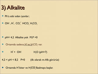 3) Alkalite3) Alkalite
 Ph’a etki eden iyonlar;
 OH-
, H
+
, CO3
-2
, HCO3
-
, H2CO3
 pH< 4,2 Alkalite yok M,P =0
 Ortamda sadece H
+
ve H2CO3 var.
 H
+
+ OH-
H2O (pH=7)
4,2 < pH < 8,2 P=0 (ilk olarak m-Alk görürüz)
 Ortamda H
+
biter ve H2CO3 azalmaya başlar.
 