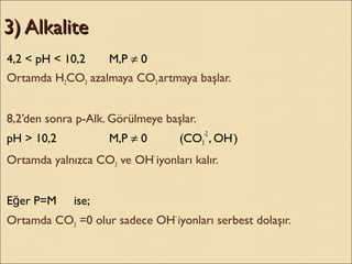 3) Alkalite3) Alkalite
4,2 < pH < 10,2 M,P ≠ 0
Ortamda H2CO3 azalmaya CO3 artmaya başlar.
8,2’den sonra p-Alk. Görülmeye başlar.
pH > 10,2 M,P ≠ 0 (CO3
-2
, OH-
)
Ortamda yalnızca CO3 ve OH-
iyonları kalır.
E er P=Mğ ise;
Ortamda CO3 =0 olur sadece OH-
iyonları serbest dolaşır.
 