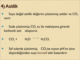 4) Asitlik4) Asitlik
 Suya do al asitlik de erini çözünmüş asitler ve COğ ğ 2
verir.
 Suda çözünmüş CO2 su ile reaksiyona girerek
karbonik asit oluşturur.
 CO2 + H2O H2CO3
 Saf sularda çözünmüş CO2 ise suyun pH’ını iyice
düşürdü ünden suyağ korozif etki kazandırır.
 