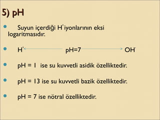 5) pH5) pH
 Suyun içerdi i Hğ
+
iyonlarının eksi
logaritmasıdır.
 H
+
pH=7 OH
-
 pH = 1 ise su kuvvetli asidik özelliktedir.
 pH = 13 ise su kuvvetli bazik özelliktedir.
 pH = 7 ise nötral özelliktedir.
 