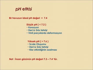 pH etkisipH etkisi
Bir havuzun ideal pH değeri = 7.4
Düşük pH ( < 7.2 )
• Korozyon
• Deri & Göz tahrişi
• Vinil parçalarda deformasyon
Yüksek pH ( > 7.6 )
• Scale Oluşumu
• Deri & Göz tahrişi
• Klor etkinliğinin azalması
Not : İnsan gözünün pH değeri 7.3 – 7.4 ‘tür.
 