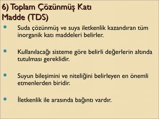 6) Toplam Çözünmüş Katı6) Toplam Çözünmüş Katı
Madde (TDS)Madde (TDS)
 Suda çözünmüş ve suya iletkenlik kazandıran tüm
inorganik katı maddeleri belirler.
 Kullanılaca ı sisteme göre belirli de erlerin altındağ ğ
tutulması gereklidir.
 Suyun bileşimini ve niteli ini belirleyen en önemliğ
etmenlerden biridir.
 letkenlik ile arasında ba ıntı vardır.İ ğ
 