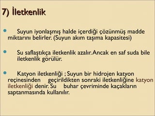 7) letkenlikİ7) letkenlikİ
 Suyun iyonlaşmış halde içerdi i çözünmüş maddeğ
miktarını belirler. (Suyun akım taşıma kapasitesi)
 Su saflaştıkça iletkenlik azalır.Ancak en saf suda bile
iletkenlik görülür.
 Katyon iletkenli i ; Suyun bir hidrojen katyonğ
reçinesinden geçirildikten sonraki iletkenli ineğ katyon
iletkenli iğ denir. Su buhar çevriminde kaçakların
saptanmasında kullanılır.
 