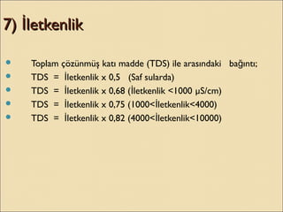 7) letkenlikİ7) letkenlikİ
 Toplam çözünmüş katı madde (TDS) ile arasındaki ba ıntı;ğ
 TDS = letkenlik x 0,5 (Saf sularda)İ
 TDS = letkenlik x 0,68 ( letkenlik <1000İ İ µS/cm)
 TDS = letkenlik x 0,75 (1000< letkenlik<4000)İ İ
 TDS = letkenlik x 0,82 (4000< letkenlik<10000)İ İ
 