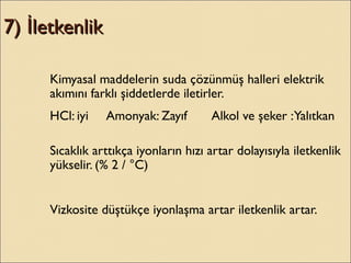7) letkenlikİ7) letkenlikİ
Kimyasal maddelerin suda çözünmüş halleri elektrik
akımını farklı şiddetlerde iletirler.
HCl: iyi Amonyak: Zayıf Alkol ve şeker :Yalıtkan
Sıcaklık arttıkça iyonların hızı artar dolayısıyla iletkenlik
yükselir. (% 2 / °C)
Vizkosite düştükçe iyonlaşma artar iletkenlik artar.
 