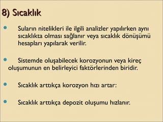 8) Sıcaklık8) Sıcaklık
 Suların nitelikleri ile ilgili analizler yapılırken aynı
sıcaklıkta olması sa lanır veya sıcaklık dönüşümüğ
hesapları yapılarak verilir.
 Sistemde oluşabilecek korozyonun veya kireç
oluşumunun en belirleyici faktörlerinden biridir.
 Sıcaklık arttıkça korozyon hızı artar:
 Sıcaklık arttıkça depozit oluşumu hızlanır.
 