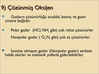 9) Çözünmüş Oksijen9) Çözünmüş Oksijen
 Gazların çözünürlü ü sıcaklık, basınç ve gazınğ
cinsine ba lıdır.ğ
 Polar gazlar (HCl, NH3 gibi) çok rahat çözünürler
Nonpolar gazlar ( O2,N2 gibi) çok az çözünürler.
 yonize olmayan gazlar (Nonpolar gazlar) serbestİ
halde olurlar ve mekanik yollarla giderilebilirler.
 
