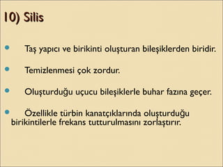 10) Silis10) Silis
 Taş yapıcı ve birikinti oluşturan bileşiklerden biridir.
 Temizlenmesi çok zordur.
 Oluşturdu u uçucu bileşiklerle buhar fazına geçer.ğ
 Özellikle türbin kanatçıklarında oluşturdu uğ
birikintilerle frekans tutturulmasını zorlaştırır.
 