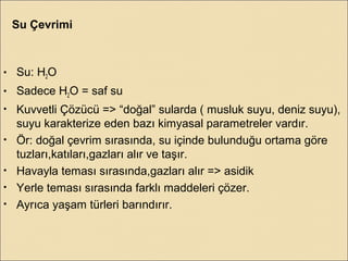 • Su: H2O
• Sadece H2O = saf su
• Kuvvetli Çözücü => “doğal” sularda ( musluk suyu, deniz suyu),
suyu karakterize eden bazı kimyasal parametreler vardır.
• Ör: doğal çevrim sırasında, su içinde bulunduğu ortama göre
tuzları,katıları,gazları alır ve taşır.
• Havayla teması sırasında,gazları alır => asidik
• Yerle teması sırasında farklı maddeleri çözer.
• Ayrıca yaşam türleri barındırır.
Su Çevrimi
 
