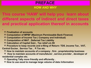 PREFACE
HOW AND WHY
This course 'HAW' will help you learn about
different aspects of indirect and direct taxes
and practical application thereof in accounts
.
 Finalization of accounts
 Computation of MPBF (Maximum Permissable Bank Finance)
 Computation of Income Tax ( Company and Individual)
 Computation of MAT , Deferred Tax Liability
 Calculation of Capital Gain , Tax relief u/s 89
 Procedure to keep records and e-filing of Return- TDS ,Income Tax , VAT,
Central Excise , Service Tax , P.Tax etc.
 How to maintain accounts of a company , firm , proprietorship business
 How to maintain accounts of manufaturer , service provider , developer of
residential complex etc.
 Operating Tally more friendly and efficiently .
 How to use excel to manage large volume of data /information
 