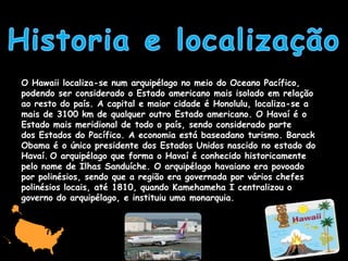 O Hawaii localiza-se num arquipélago no meio do Oceano Pacífico,
podendo ser considerado o Estado americano mais isolado em relação
ao resto do país. A capital e maior cidade é Honolulu, localiza-se a
mais de 3100 km de qualquer outro Estado americano. O Havaí é o
Estado mais meridional de todo o país, sendo considerado parte
dos Estados do Pacífico. A economia está baseadano turismo. Barack
Obama é o único presidente dos Estados Unidos nascido no estado do
Havaí. O arquipélago que forma o Havaí é conhecido historicamente
pelo nome de Ilhas Sanduíche. O arquipélago havaiano era povoado
por polinésios, sendo que a região era governada por vários chefes
polinésios locais, até 1810, quando Kamehameha I centralizou o
governo do arquipélago, e instituiu uma monarquia.
 