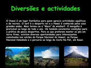 Diversões e actividades
O Hawai é um lugar fantástico para quem aprecia actividades aquáticas
e de recreio. O surf é o desporto rei e o Hawai é conhecido pelas suas
grandes ondas. Maui tornou-se a “Meca” do windsurf. O mergulho é
praticável ao longo de todo o ano. Há também excelentes condições para
a prática de pesca desportiva. Para os que preferem manter os pés em
terra firme, existem diversas oportunidades para interessantes
caminhadas nos vulcões do Parque Nacional do Hawaii, no Parque
Nacional Haleakala e o percurso ao longo da Costa Na Pali, em Kauai.
 
