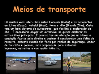 Meios de transporte
Há muitos voos inter-ilhas entre Honolulu (Oahu) e os aeroportos
em Lihue (Kauai), Kahului (Maui), Kona e Hilo (Grande Ilha). Oahu
tem um bom sistema de autocarros, que facilita a exploração da
ilha . É necessário alugar um automóvel se quiser explorar as
outras ilhas principais. É preciso ter em atenção que no Hawai a
condução faz-se pela direita e buzinar é considerado uma falta de
respeito, excepto quando for feito por razões de segurança. Andar
de bicicleta é popular, mas prepare-se para estradas
íngremes, estreitas e com muito trânsito.
 