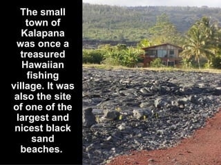 The small town of Kalapana was once a treasured Hawaiian fishing village. It was also the site of one of the largest and nicest black sand beaches.   