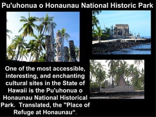 Pu'uhonua o Honaunau National Historic Park One of the most accessible, interesting, and enchanting cultural sites in the State of Hawaii is the Pu'uhonua o Honaunau National Historical Park.  Translated, the "Place of Refuge at Honaunau“ . 