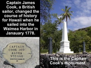 Captain James Cook, a British sailor, changed the course of history for Hawaii when he sailed into the Waimea Harbor in Janauary 1778. This is the Capitan Cook’s monument. 