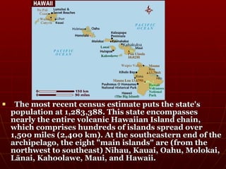     The most recent census estimate puts the state's
    population at 1,283,388. This state encompasses
    nearly the entire volcanic Hawaiian Island chain,
    which comprises hundreds of islands spread over
    1,500 miles (2,400 km). At the southeastern end of the
    archipelago, the eight "main islands" are (from the
    northwest to southeast) Nihau, Kauai, Oahu, Molokai,
    Lānai, Kahoolawe, Maui, and Hawaii.
 