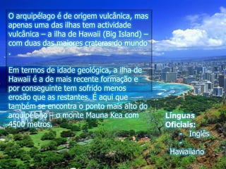 O arquipélago é de origem vulcânica, mas apenas uma das ilhas tem actividade vulcânica – a ilha de Hawaii (Big Island) – com duas das maiores crateras do mundo . Em termos de idade geológica, a ilha de Hawaii é a de mais recente formação e por conseguinte tem sofrido menos erosão que as restantes. É aqui que também se encontra o ponto mais alto do arquipélago – o monte MaunaKea com 4500 metros.Línguas Oficiais:     -   Inglês      -  Hawaiiano