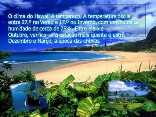 O clima do Hawaii é temperado. A temperatura oscila entre 27.º no Verão e 17.º no Inverno, com um índice de humidade de cerca de 75%. Entre Maio e Outubro, verifica-se a estação mais quente e entre Dezembro e Março, a época das chuvas.