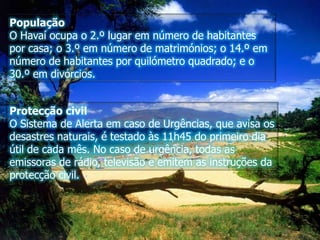 PopulaçãoO Havaí ocupa o 2.º lugar em número de habitantes por casa; o 3.º em número de matrimónios; o 14.º em número de habitantes por quilómetro quadrado; e o 30.º em divórcios.Protecção civilO Sistema de Alerta em caso de Urgências, que avisa os desastres naturais, é testado às 11h45 do primeiro dia útil de cada mês. No caso de urgência, todas as emissoras de rádio, televisão e emitem as instruções da protecção civil.