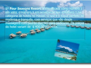1º FourSeasonsResort é classificada como número 1 em valor, o número 1 em serviços de spa e número 1 na categoria de hotéis no Hawaii. O spa é o toque perfeito da moderna e tranquila, com serviços que vão desde massagens com pedras quentes para pedicures. Os preços do hotel variam de  $ 400,00 por noite.