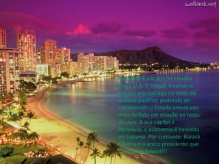 O Hawaii é um dos 50 estados dos E.U.A. O Hawaii localiza-se em um arquipélago no meio do oceano pacífico, podendo ser considerado o Estado americano mais isolado em relação ao resto do país. A sua capital é Honolulu, a economia é baseada no turismo. Por curioside: Barack Obama é o único presidente que nasceu no hawaii!!!