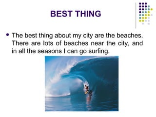 BEST THING
 The best thing about my city are the beaches.
There are lots of beaches near the city, and
in all the seasons I can go surfing.
 