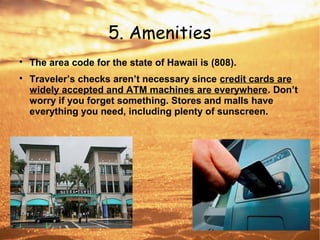5. Amenities

The area code for the state of Hawaii is (808).

Traveler’s checks aren’t necessary since credit cards are
widely accepted and ATM machines are everywhere. Don’t
worry if you forget something. Stores and malls have
everything you need, including plenty of sunscreen.
 