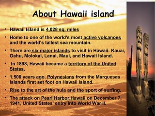 About Hawaii island

Hawaii Island is 4,028 sq. miles

Home to one of the world's most active volcanoes
and the world's tallest sea mountain.

There are six major islands to visit in Hawaii: Kauai,
Oahu, Molokai, Lanai, Maui, and Hawaii Island.

In 1898, Hawaii became a territory of the United
States.

1,500 years ago, Polynesians from the Marquesas
Islands first set foot on Hawaii Island.

Rise to the art of the hula and the sport of surfing.

The attack on Pearl Harbor,Hawaii on December 7,
1941, United States' entry into World War II.
 