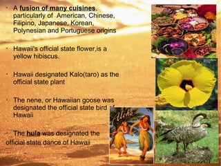 
A fusion of many cuisines,
particularly of American, Chinese,
Filipino, Japanese, Korean,
Polynesian and Portuguese origins

Hawaii's official state flower,is a
yellow hibiscus.

Hawaii designated Kalo(taro) as the
official state plant

The nene, or Hawaiian goose was
designated the official state bird of
Hawaii

The hula was designated the
official state dance of Hawaii
 