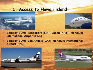 1. Access to Hawaii island

Bombay(BOM)– Singapore (SIN)– Japan (NRT) - Honolulu
International Airport (HNL)

Bombay(BOM)- Los Angels (LAX)- Honolulu International
Airport (HNL)
 