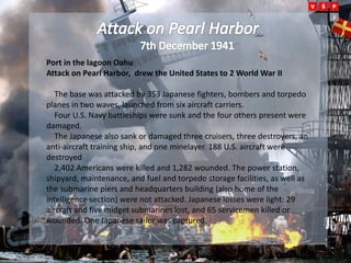 Port in the lagoon Oahu
Attack on Pearl Harbor, drew the United States to 2 World War II
The base was attacked by 353 Japanese fighters, bombers and torpedo
planes in two waves, launched from six aircraft carriers.
Four U.S. Navy battleships were sunk and the four others present were
damaged.
The Japanese also sank or damaged three cruisers, three destroyers, an
anti-aircraft training ship, and one minelayer. 188 U.S. aircraft were
destroyed
2,402 Americans were killed and 1,282 wounded. The power station,
shipyard, maintenance, and fuel and torpedo storage facilities, as well as
the submarine piers and headquarters building (also home of the
intelligence section) were not attacked. Japanese losses were light: 29
aircraft and five midget submarines lost, and 65 servicemen killed or
wounded. One Japanese sailor was captured.
 