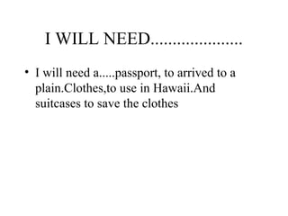 I WILL NEED.....................
• I will need a.....passport, to arrived to a
plain.Clothes,to use in Hawaii.And
suitcases to save the clothes
 
