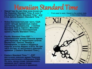Hawaiian Standard Time • Hawaii has its own time zone known as 
the Hawaiian Standard Time. It runs 2 
hrs behind Pacific Standard Time * and 
5 hrs behind Eastern Standard Time * *. 
• Notes:Континентальная часть США 
имеет четыре временных пояса: 
восточное, центральное [ Central 
Standard Time ], горное [ Mountain 
Standard Time ] и тихоокеанское 
время [ Pacific Standard Time ]. 
• Pacific Standard Time PST * - 
тихоокеанское время Поясное время, 
действующее на территории штатов 
Вашингтон, Орегон, Невада и 
Калифорния, а также в западных 
округах штатов Айдахо и Юта. На три 
часа отстает от восточного поясного 
времени [ Eastern Standard Time ]. 
• Eastern Standard Time * * - EST 
восточное поясное время Поясное 
время восточного побережья США. 
На пять часов позже гринвичского 
времени (на 8 часов позже 
московского поясного времени). 
• From east to west, Hawaii is the widest state 
in the United States. 
 
