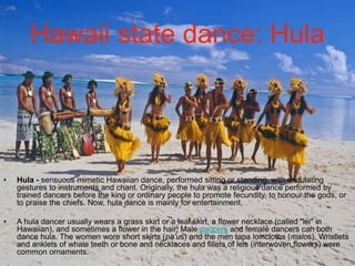 Hawaii state dance: Hula 
• Hula - sensuous mimetic Hawaiian dance, performed sitting or standing, with undulating 
gestures to instruments and chant. Originally, the hula was a religious dance performed by 
trained dancers before the king or ordinary people to promote fecundity, to honour the gods, or 
to praise the chiefs. Now, hula dance is mainly for entertainment. 
• A hula dancer usually wears a grass skirt or a leaf skirt, a flower necklace (called "lei" in 
Hawaiian), and sometimes a flower in the hair. Male dancers and female dancers can both 
dance hula. The women wore short skirts (pa’us) and the men tapa loincloths (malos). Wristlets 
and anklets of whale teeth or bone and necklaces and fillets of leis (interwoven flowers) were 
common ornaments. 
 