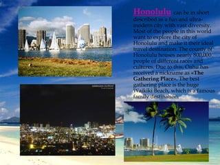 Honolulu can be in short 
described as a fun and ultra-modern 
city with vast diversity. 
Most of the people in this world 
want to explore the city of 
Honolulu and make it their ideal 
travel destination. The county of 
Honolulu houses nearly 800,000 
people of different races and 
cultures. Due to this, Oahu has 
received a nickname as «The 
Gathering Place». The best 
gathering place is the huge 
Waikiki Beach, which is a famous 
family destination. 
 