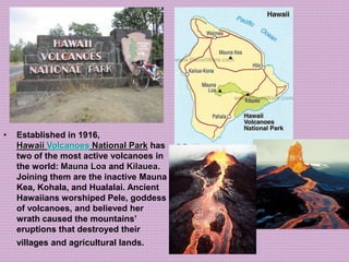 • Established in 1916, 
Hawaii Volcanoes National Park has 
two of the most active volcanoes in 
the world: Mauna Loa and Kilauea. 
Joining them are the inactive Mauna 
Kea, Kohala, and Hualalai. Ancient 
Hawaiians worshiped Pele, goddess 
of volcanoes, and believed her 
wrath caused the mountains’ 
eruptions that destroyed their 
villages and agricultural lands. 
 