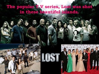 The popular T.V series, Lost was shot 
in these beautiful islands. 
 
